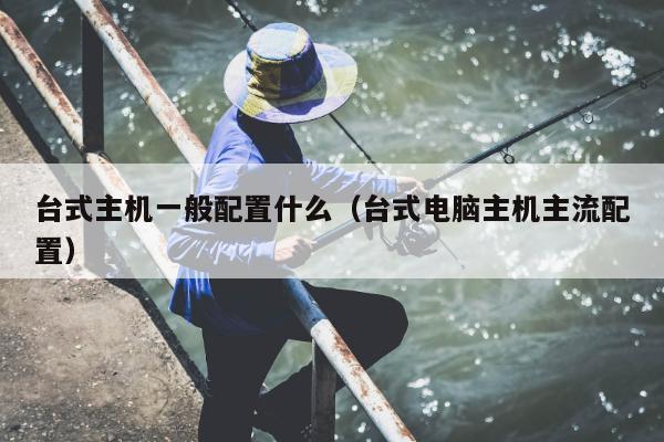 台式主机一般配置什么（台式电脑主机主流配置）