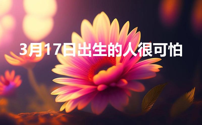 3月17日出生的人很可怕(3月17日出生的人很可怕吗为什么)